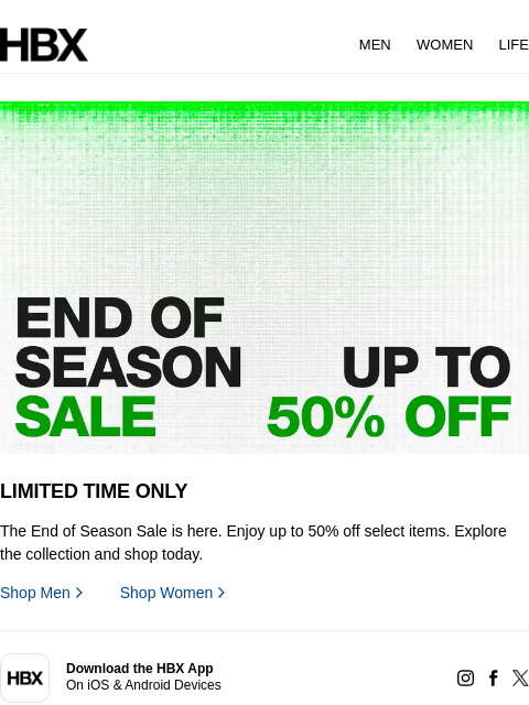 HBX MEN WOMEN LIFE LIMITED TIME ONLY The End of Season Sale is here. Enjoy up to 50% off select items. Explore the collection and shop today. Shop Men Shop Women app Download the HBX App On iOS &