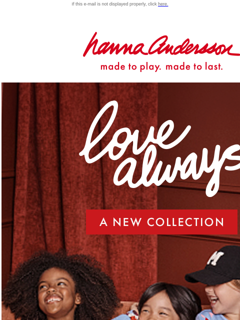 Capture hearts with our NEW arrivals If this e-mail is not displayed properly, click here. Hanna Andersson | made to play. made to last. love always —— A New Collection | SHOP NOW New styles made to