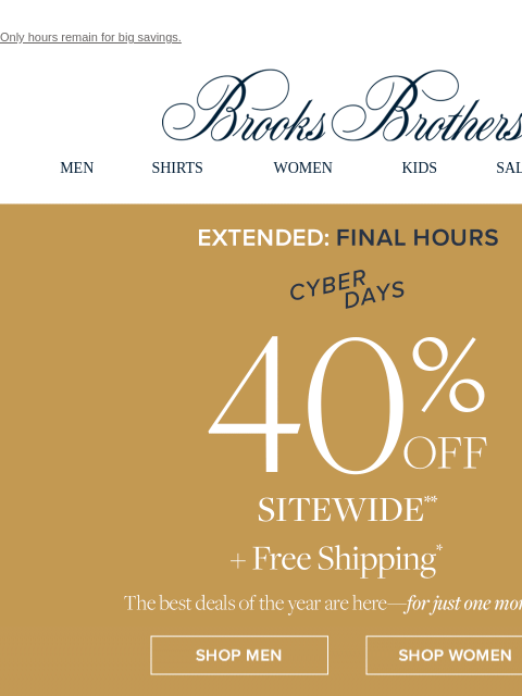 Only hours remain for big savings. View in web browser Brooks Brothers MEN SHIRTS WOMEN KIDS SALE GIFTS Extended: Today Only Cyber Days 40% Off Sitewide +Free Shipping The best deals of the year are