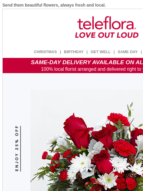 Send them beautiful flowers, always fresh and local. View in browser ‌ teleflora CHRISTMAS | BIRTHDAY | GET WELL | SAME DAY | DEAL OF THE DAY SAME-DAY DELIVERY AVAILABLE ON ALL BOUQUETS! 100% local