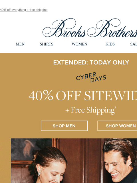 40% off everything + free shipping View in web browser Brooks Brothers MEN SHIRTS WOMEN KIDS SALE GIFTS Extended: Today Only Cyber Days 40% Off Sitewide + Free Shipping The best deals of the year are