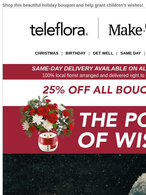 Shop this beautiful holiday bouquet and help grant children's wishes! View in browser teleflora CHRISTMAS | BIRTHDAY | GET WELL | SAME DAY | DEAL OF THE DAY SAME-DAY DELIVERY AVAILABLE ON ALL