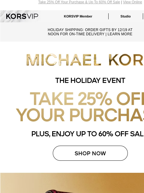 Take 25% Off Your Purchase & Up To 60% Off Sale | View Online KORSVIP KORSVIP Member Studio Points: 100 HOLIDAY SHIPPING: ORDER GIFTS BY 12/19 AT NOON FOR ON-TIME DELIVERY | LEARN MORE MICHAEL KORS