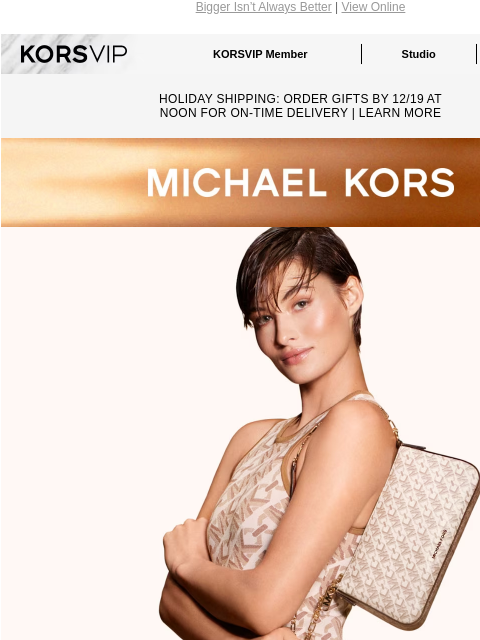 Bigger Isn't Always Better | View Online KORSVIP KORSVIP Member Studio Points: 100 HOLIDAY SHIPPING: ORDER GIFTS BY 12/19 AT NOON FOR ON-TIME DELIVERY | LEARN MORE MICHAEL KORS LITTLE BY LITTLE