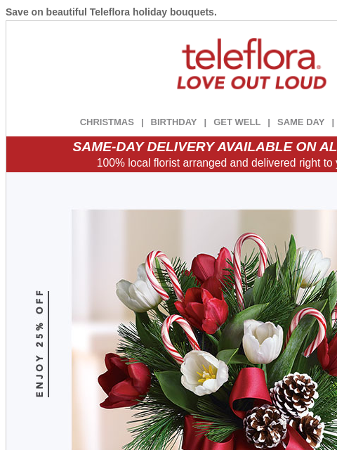 Save on beautiful Teleflora holiday bouquets. View in browser ‌ teleflora CHRISTMAS | BIRTHDAY | GET WELL | SAME DAY | DEAL OF THE DAY SAME-DAY DELIVERY AVAILABLE ON ALL BOUQUETS! 100% local florist