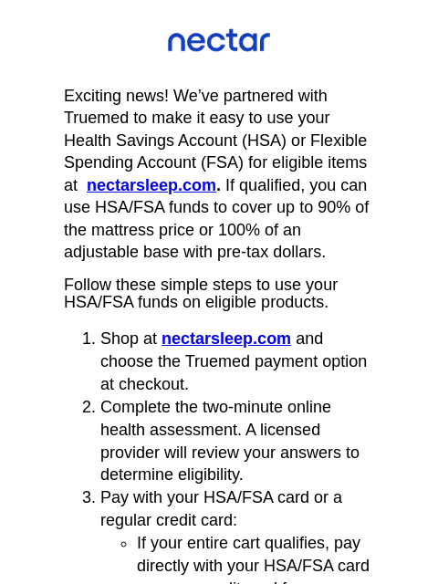 Exciting news! We've teamed up with Truemed to make it easy for you to use your Health Savings Account (HSA) or Flexible Spending Account (FSA) at nectarsleep.com Nectar Logo Exciting news! We'