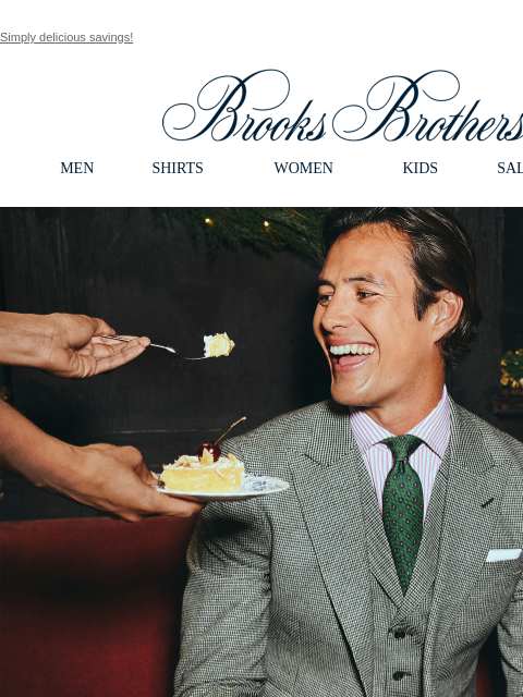 Simply delicious savings! View in web browser Brooks Brothers MEN SHIRTS WOMEN KIDS SALE GIFTS Limited Time Only. 40% Off Tailored Clothing. Special savings for everyone on your list. Shop Now The 1818