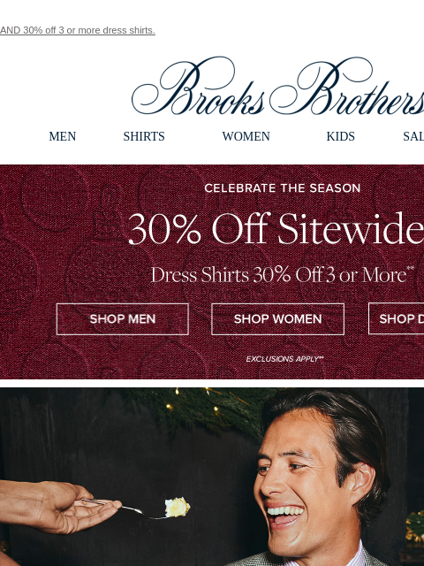 AND 30% off 3 or more dress shirts. View in web browser Brooks Brothers MEN SHIRTS WOMEN KIDS SALE GIFTS Celebrate The Season. 30% Off Sitewide**. Dress Shirts 30% Off 3 or More** Shop Men Shop Women