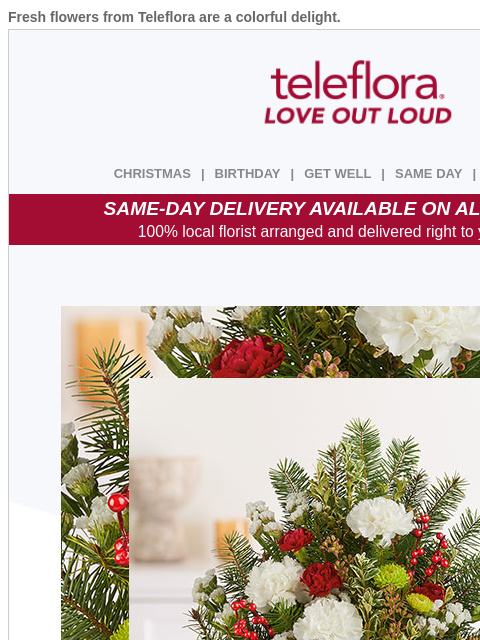 Fresh flowers from Teleflora are a colorful delight. View in browser ‌ teleflora CHRISTMAS | BIRTHDAY | GET WELL | SAME DAY | DEAL OF THE DAY SAME-DAY DELIVERY AVAILABLE ON ALL BOUQUETS! 100% local