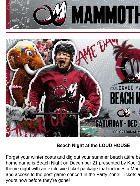 Colorado Mammoth Beach Night Beach Night at the LOUD HOUSE Forget your winter coats and dig out your summer beach attire because our next home game is Beach Night on December 21 presented by Kool 105!