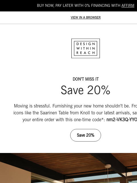 Last chance to save on every room. BUY NOW, PAY LATER WITH 0% FINANCING WITH AFFIRM VIEW IN A BROWSER DESIGN WITHIN REACH DON'T MISS IT Save 20% Moving is stressful. Furnishing your new home