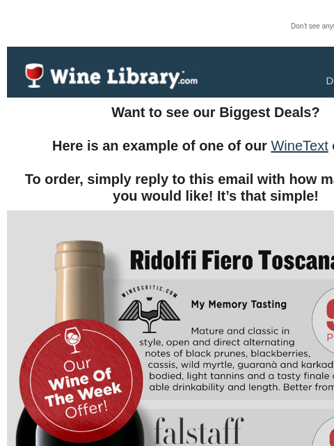 Don't see anything? Click here. Thursday December 5, 2024 Want to see our Biggest Deals? Here is an example of one of our WineText offers! To order, simply reply to this email with how many bottles