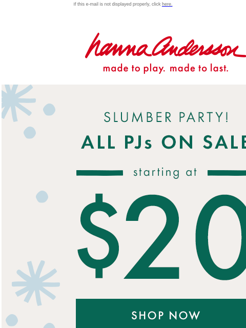 Your favorite PJs starting at $20 If this e-mail is not displayed properly, click here. Hanna Andersson | made to play. made to last. SLUMBER PARTY! ALL PJs ON SALE —— starting at —— $20 (excludes new