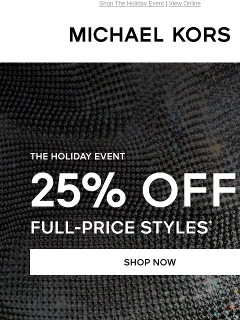 Shop The Holiday Event | View Online MICHAEL KORS THE HOLIDAY EVENT 25% OFF FULL-PRICE STYLES* SHOP NOW HANDBAGS> SHOES> CLOTHING> WATCHES> WALLETS> MEN'S> UP TO 70% OFF SHOP SALE