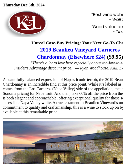 Napa terroir at a can't-miss price... Thursday Dec 5th, 2024 View in Browser KL-emailheader.gif Unreal Case-Buy Pricing: Your Next Go-To Chard 2019 Beaulieu Vineyard Carneros Chardonnay (Elsewhere