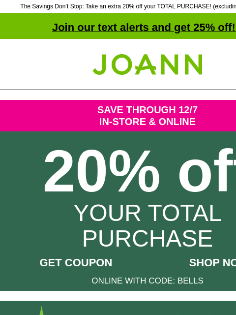 The Savings Don't Stop: Take an extra 20% off your TOTAL PURCHASE! (excluding doorbusters) Join our text alerts and get 25% off! ‡ Joann.com® SAVE THROUGH 12/7 IN-STORE & ONLINE 20% off YOUR