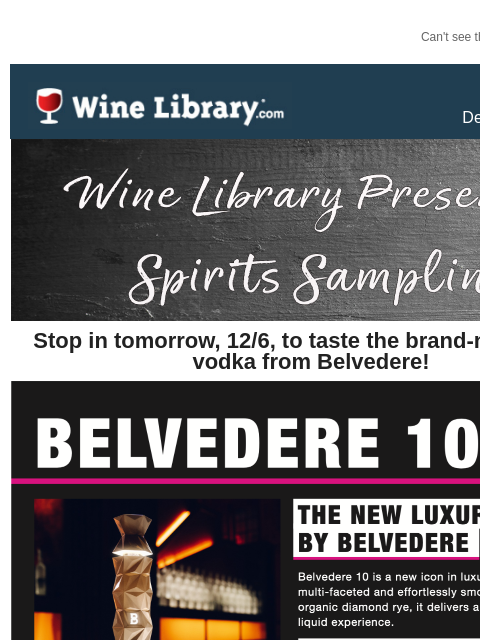 Can't see this email? Click here. Thursday December 5, 2024 Stop in tomorrow, 12/6, to taste the brand-new luxury vodka from Belvedere! When: TOMORROW, December 6th Time: 5pm to 7pm What: Belvedere