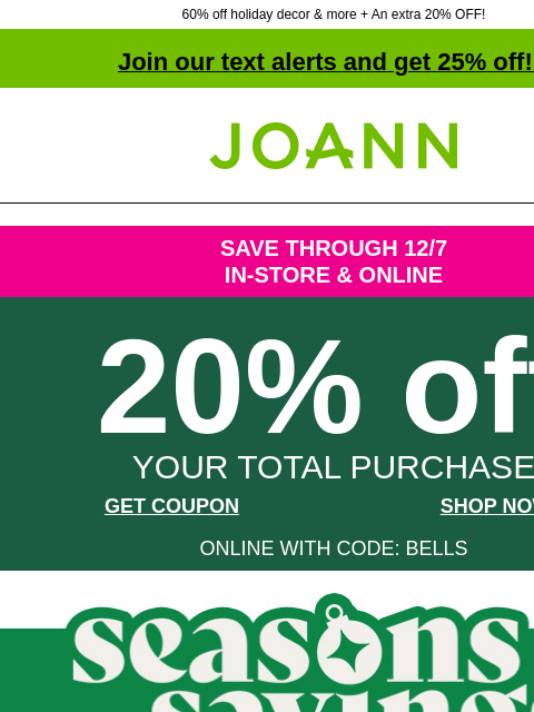 60% off holiday decor & more + An extra 20% OFF! Join our text alerts and get 25% off! ‡ Joann.com® SAVE THROUGH 12/7 IN-STORE & ONLINE 20% off YOUR TOTAL PURCHASE GET COUPON SHOP NOW ONLINE