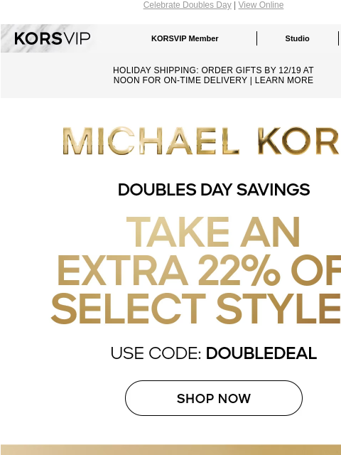 Celebrate Doubles Day | View Online KORSVIP KORSVIP Member Studio Points: 100 HOLIDAY SHIPPING: ORDER GIFTS BY 12/19 AT NOON FOR ON-TIME DELIVERY | LEARN MORE MICHAEL KORS DOUBLES DAY SAVINGS TAKE AN