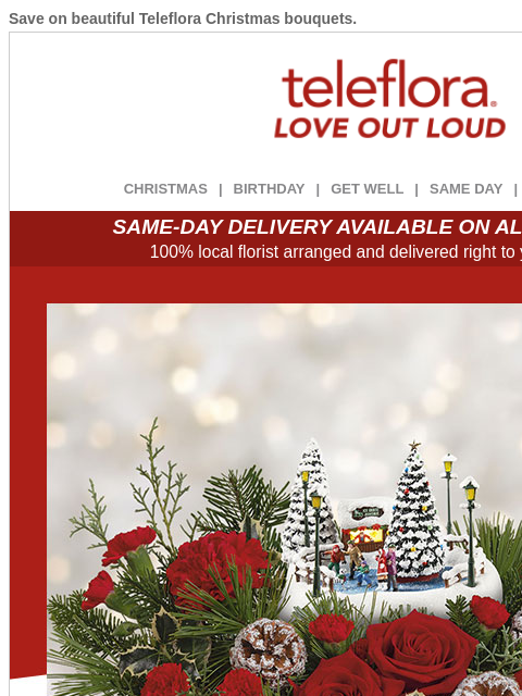 Save on beautiful Teleflora Christmas bouquets. View in browser ‌ teleflora CHRISTMAS | BIRTHDAY | GET WELL | SAME DAY | DEAL OF THE DAY SAME-DAY DELIVERY AVAILABLE ON ALL BOUQUETS! 100% local florist