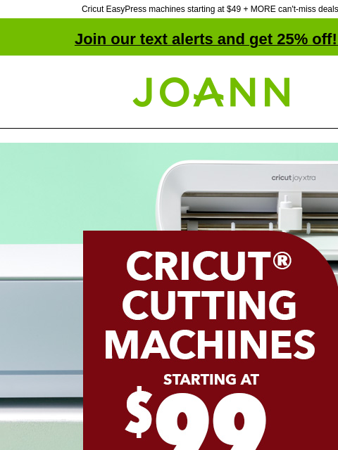 Cricut EasyPress machines starting at $49 + MORE can't-miss deals! Join our text alerts and get 25% off! ‡ Joann.com® Cricut Cutting Machines. Starting at $99. Ships Free. Shop Now. Klarna. Buy now