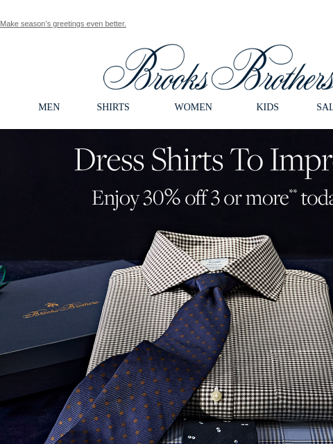 Make season's greetings even better. View in web browser Brooks Brothers MEN SHIRTS WOMEN KIDS SALE GIFTS Dress Shirts To Impress. Enjoy 30% off 3 or more** today! An occasion to celebrate? Our