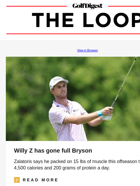 GolfDigest View in Browser Willy Z has gone full Bryson Zalatoris says he packed on 15 lbs of muscle this offseason thanks to 4500 calories and 200 grams of protein a day. icon_arrow_read_more READ