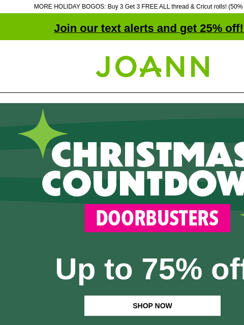 MORE HOLIDAY BOGOS: Buy 3 Get 3 FREE ALL thread & Cricut rolls! (50% off online) Join our text alerts and get 25% off! ‡ Joann.com® Christmas Countdown Doorbusters Up to 75% off SHOP NOW DOORBUSTER