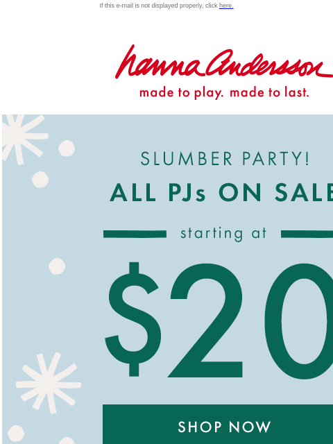 ALL PJs starting at $20! If this e-mail is not displayed properly, click here. Hanna Andersson | made to play. made to last. SLUMBER PARTY! ALL PJs ON SALE —— starting at —— $20 (excludes new arrivals)