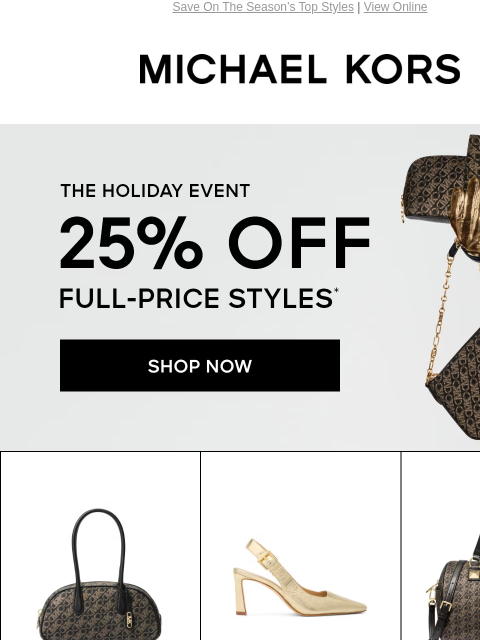 Save On The Season's Top Styles | View Online MICHAEL KORS THE HOLIDAY EVENT 25% OFF FULL-PRICE STYLES* SHOP NOW> IMAGE IMAGE IMAGE IMAGE IMAGE IMAGE IMAGE IMAGE IMAGE SHOP NEW ARRIVALS UP TO 70