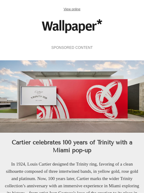 Holy Trinity. Cartier icons celebrated with a Miami pop-up ‌ ‌ ‌ ‌ ‌ ‌ ‌ ‌ ‌ ‌ ‌ ‌ ‌ View online Wallpaper* SPONSORED CONTENT Cartier's Miami pop-up for Trinity 100 Cartier celebrates 100 years of