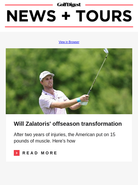 GolfDigest View in Browser Image Will Zalatoris' offseason transformation After two years of injuries, the American put on 15 pounds of muscle. Here's how Read More READ MORE Bryson DeChambeau,