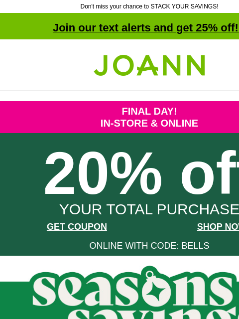 Don't miss your chance to STACK YOUR SAVINGS! Join our text alerts and get 25% off! ‡ Joann.com® FINAL DAY! IN-STORE & ONLINE 20% off YOUR TOTAL PURCHASE GET COUPON SHOP NOW ONLINE WITH CODE: