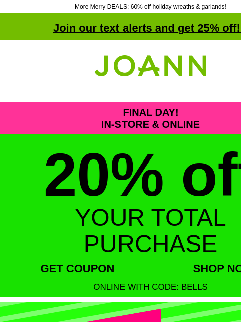 More Merry DEALS: 60% off holiday wreaths & garlands! Join our text alerts and get 25% off! ‡ Joann.com® FINAL DAY! IN-STORE & ONLINE 20% off YOUR TOTAL PURCHASE GET COUPON SHOP NOW ONLINE WITH