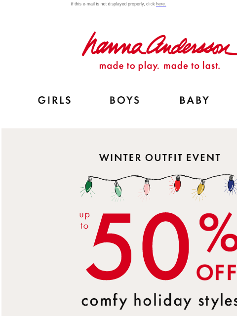 The comfiest winter styles for kids! If this e-mail is not displayed properly, click here. Hanna Andersson | made to play. made to last. Shop girls clothes. Shop boys clothes. Shop baby clothes. Shop