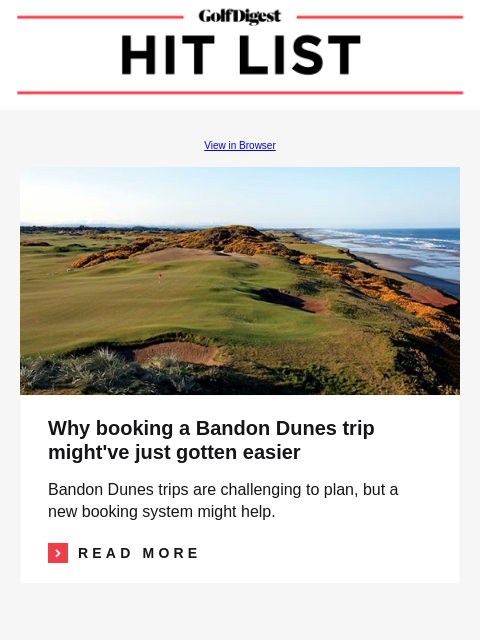 GolfDigest View in Browser Bandon Dunes Why booking a Bandon Dunes trip might've just gotten easier Bandon Dunes trips are challenging to plan, but a new booking system might help. Read More READ