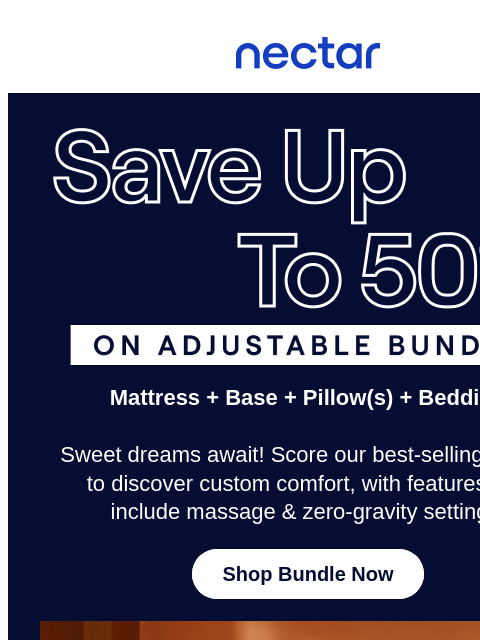 No time for napping! Don't let Cyber Week Deals sail away. Save up to 50% now.* All mattress purchases include our 365-night risk-free home trial** Nectar Logo Save Up to 50% on the Adjustable