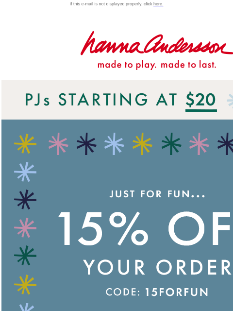 This weekend only! Perfect time to holiday-shop! If this e-mail is not displayed properly, click here. Hanna Andersson | made to play. made to last. PJs starting at $20 | SHOP NOW 15% off your order