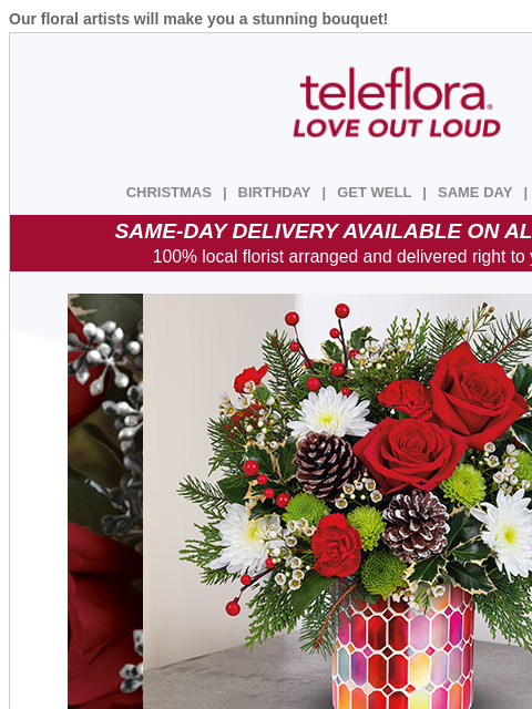 Our floral artists will make you a stunning bouquet! View in browser ‌ teleflora CHRISTMAS | BIRTHDAY | GET WELL | SAME DAY | DEAL OF THE DAY SAME-DAY DELIVERY AVAILABLE ON ALL BOUQUETS! 100% local