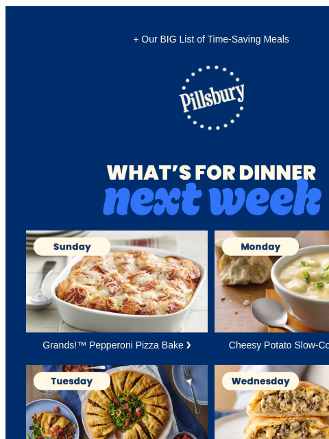 + Our BIG List of Time-Saving Meals Pillsbury Logo What's for Dinner Next Week. Sunday. Casserole with biscuits and pizza toppings. Grands!™ Pepperoni Pizza Bake ❯ Monday. Bowl of creamy potato