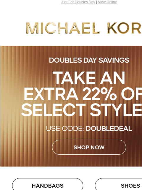 Just For Doubles Day | View Online MICHAEL KORS TAKE AN EXTRA 22% OFF SELECT STYLES* USE CODE: DOUBLEDEAL SHOP NOW HANDBAGS SHOES CLOTHING WATCHES WALLETS MENS ONLINE & IN STORES | *TERMS APPLY