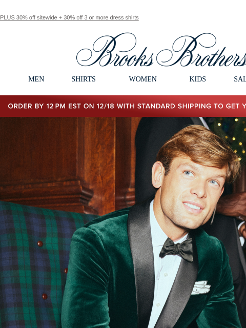 PLUS 30% off sitewide + 30% off 3 or more dress shirts View in web browser Brooks Brothers MEN SHIRTS WOMEN KIDS SALE GIFTS Order by 12PM EST on 12/18 with standard shipping to get your gifts by 12/25