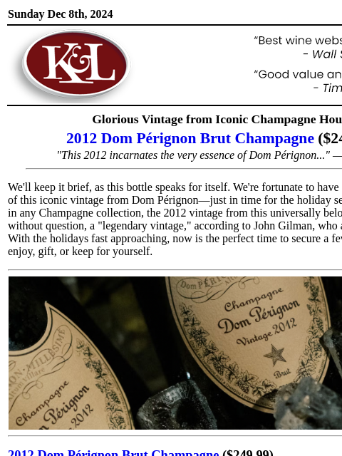 Back in stock just in time for the holidays... Sunday Dec 8th, 2024 View in Browser KL-emailheader.gif Glorious Vintage from Iconic Champagne House 2012 Dom Pérignon Brut Champagne ($249.99) "This