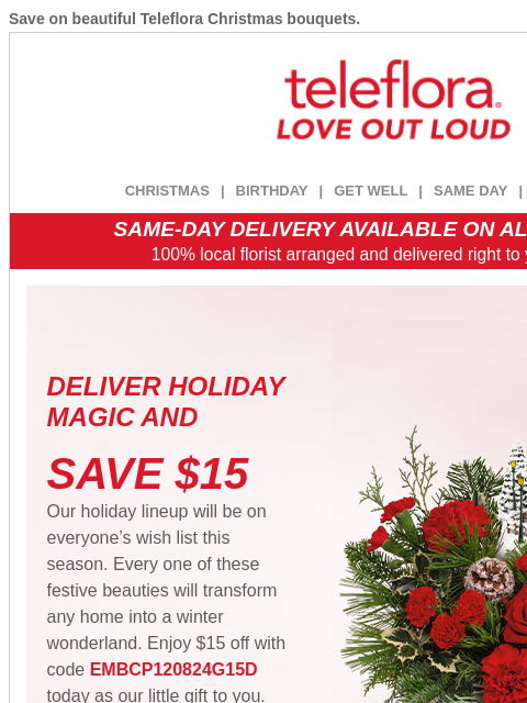 Save on beautiful Teleflora Christmas bouquets. View in browser ‌ teleflora CHRISTMAS | BIRTHDAY | GET WELL | SAME DAY | DEAL OF THE DAY SAME-DAY DELIVERY AVAILABLE ON ALL BOUQUETS! 100% local florist