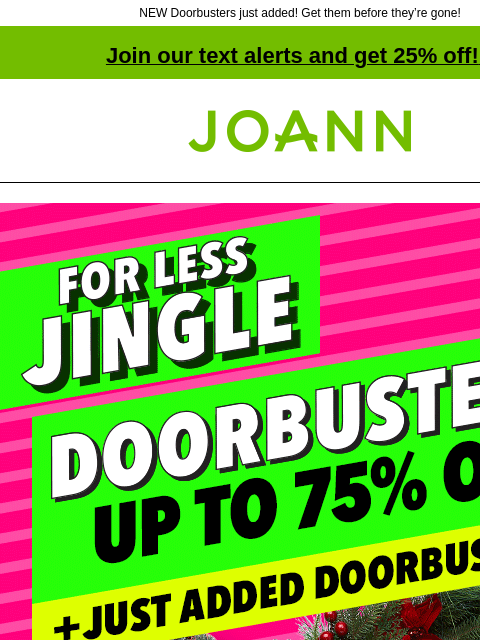 NEW Doorbusters just added! Get them before they're gone! Join our text alerts and get 25% off! ‡ Joann.com® More Merry For Less Jingle. Doorbusters up to 75% off. Plus Just added Doorbusters.