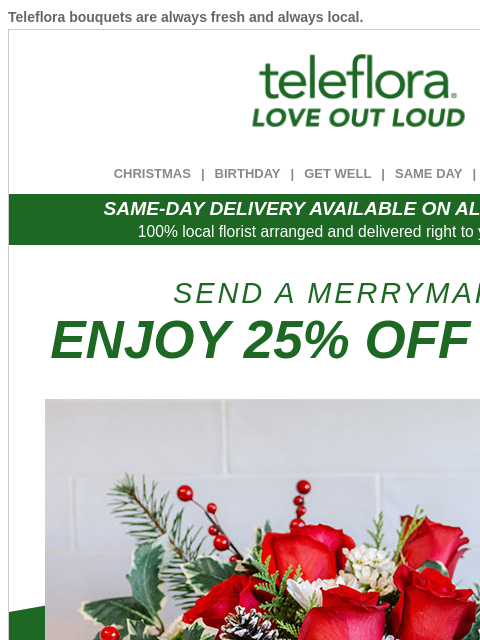 Teleflora bouquets are always fresh and always local. View in browser ‌ teleflora CHRISTMAS | BIRTHDAY | GET WELL | SAME DAY | DEAL OF THE DAY SAME-DAY DELIVERY AVAILABLE ON ALL BOUQUETS! 100% local