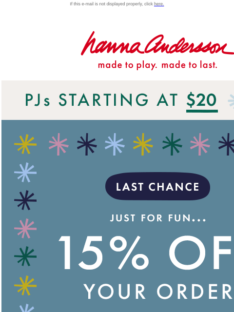 Time is running out to save! If this e-mail is not displayed properly, click here. Hanna Andersson | made to play. made to last. PJs starting at $20 | SHOP NOW 15% off your order with code 15FORFUN |