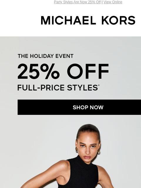 Party Styles Are Now 25% Off | View Online MICHAEL KORS THE HOLIDAY EVENT 25% OFF FULL-PRICE STYLES* SHOP NOW SHOP NEW ARRIVALS UP TO 70% OFF** SHOP SALE Get your gifts in time! Order by 12PM ET on 12/