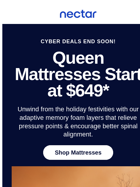 Discover restful slumber & get ready to stay comfy this holiday season! Save up to 50% on mattresses.* All mattress purchases include our 365-night risk-free home trial. Nectar Logo CYBER DEALS END