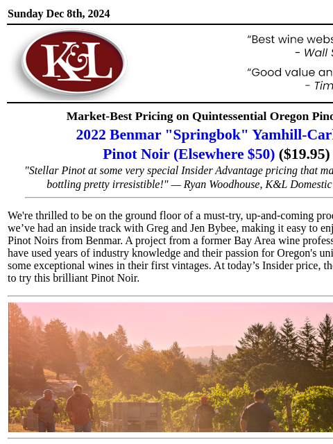 A brilliant discovery at a stunning price... Sunday Dec 8th, 2024 View in Browser KL-emailheader.gif Market-Best Pricing on Quintessential Oregon Pinot Noir 2022 Benmar "Springbok" Yamhill-